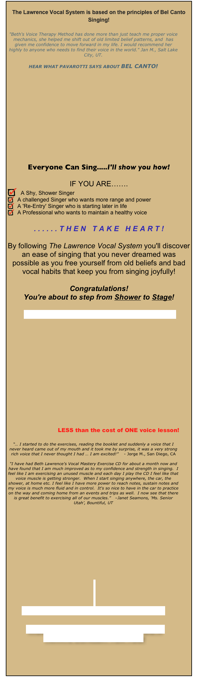 The Lawrence Vocal System is based on the principles of Bel Canto Singing!
"Beth's Voice Therapy Method has done more than just teach me proper voice mechanics, she helped me shift out of old limited belief patterns, and has given me confidence to move forward in my life. I would recommend her highly to anyone who needs to find their voice in the world." Jan M., Salt Lake City, UT.
HEAR WHAT PAVAROTTI SAYS ABOUT BEL CANTO!
Everyone Can Sing.....I'll show you how!
IF YOU ARE…….
A Shy, Shower Singer
A challenged Singer who wants more range and power
A 'Re-Entry' Singer who is starting later in life
A Professional who wants to maintain a healthy voice
......THEN TAKE HEART!
By following The Lawrence Vocal System you'll discover an ease of singing that you never dreamed was possible as you free yourself from old beliefs and bad vocal habits that keep you from singing joyfully!
Congratulations!
You're about to step from Shower to Stage!
READ MORE & ORDER YOUR BOOK NOW!
LESS than the cost of ONE voice lesson!
“… I started to do the exercises, reading the booklet and suddenly a voice that I never heard came out of my mouth and it took me by surprise, it was a very strong rich voice that I never thought I had … I am excited!” - Jorge M., San Diego, CA
“I have had Beth Lawrence's Vocal Mastery Exercise CD for about a month now and have found that I am much improved as to my confidence and strength in singing. I feel like I am exercising an unused muscle and each day I play the CD I feel like that voice muscle is getting stronger. When I start singing anywhere, the car, the shower, at home etc. I feel like I have more power to reach notes, sustain notes and my voice is much more fluid and in control. It's so nice to have in the car to practice on the way and coming home from an events and trips as well. I now see that there is great benefit to exercising all of our muscles.” –Janet Seamons, ‘Ms. Senior Utah’, Bountiful, UT
Prefer private coaching with Beth?
WOULD YOU LIKE TO HAVE BETH DO A
PRIVATE CONCERT FOR YOU?